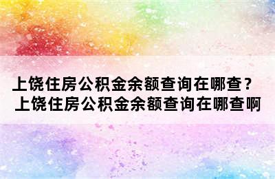 上饶住房公积金余额查询在哪查？ 上饶住房公积金余额查询在哪查啊